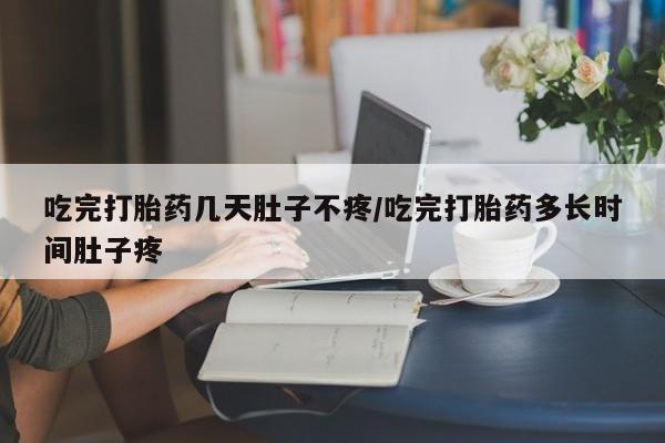 流产药怎么买吃完打胎药几天肚子不疼/吃完打胎药多长时间肚子疼
