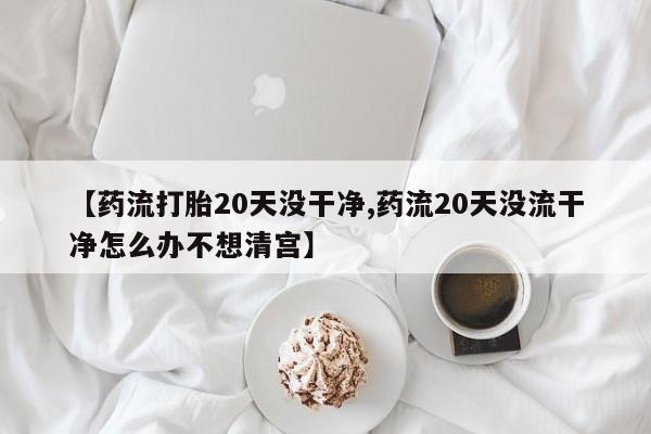 流产药怎么买【药流打胎20天没干净,药流20天没流干净怎么办不想清宫】
