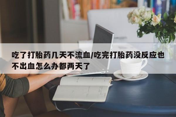 流产药怎么买吃了打胎药几天不流血/吃完打胎药没反应也不出血怎么办都两天了