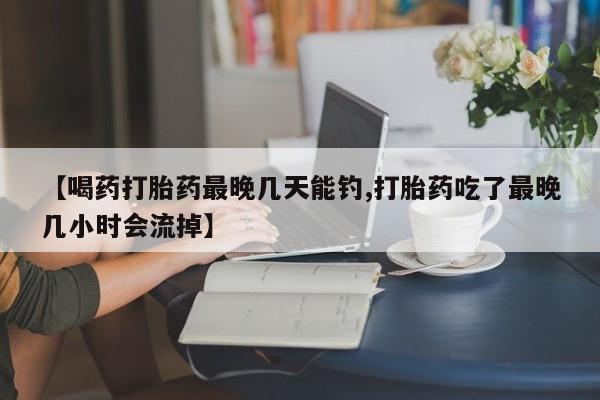 流产药怎么买【喝药打胎药最晚几天能钓,打胎药吃了最晚几小时会流掉】