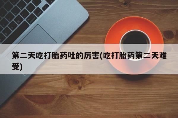 流产药怎么买第二天吃打胎药吐的厉害(吃打胎药第二天难受)