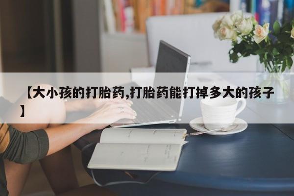 流产药怎么买【大小孩的打胎药,打胎药能打掉多大的孩子】