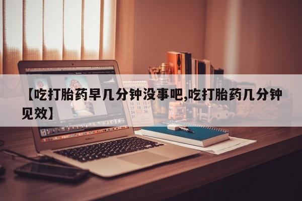流产药怎么买【吃打胎药早几分钟没事吧,吃打胎药几分钟见效】