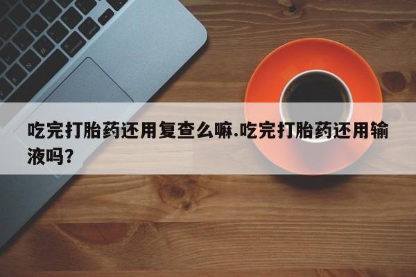 流产药怎么买吃完打胎药还用复查么嘛.吃完打胎药还用输液吗？