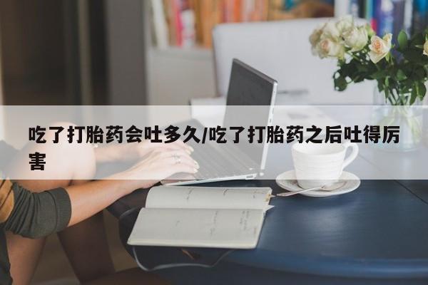 流产药怎么买吃了打胎药会吐多久/吃了打胎药之后吐得厉害
