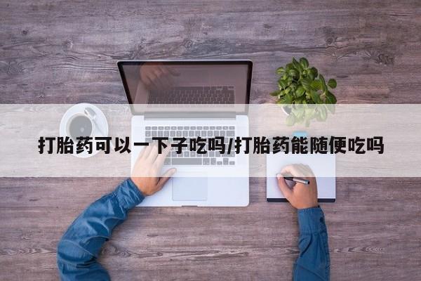 流产药怎么买打胎药可以一下子吃吗/打胎药能随便吃吗