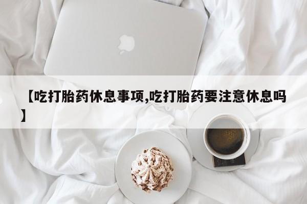 流产药怎么买【吃打胎药休息事项,吃打胎药要注意休息吗】