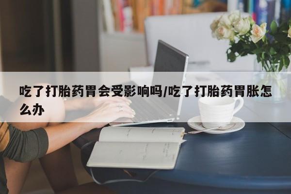 流产药怎么买吃了打胎药胃会受影响吗/吃了打胎药胃胀怎么办