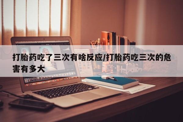 流产药怎么买打胎药吃了三次有啥反应/打胎药吃三次的危害有多大