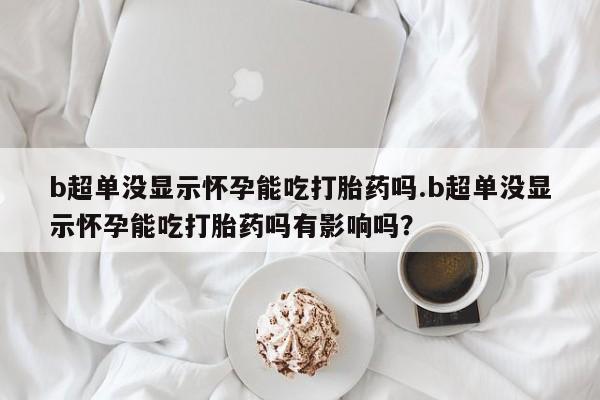 流产药怎么买b超单没显示怀孕能吃打胎药吗.b超单没显示怀孕能吃打胎药吗有影响吗？