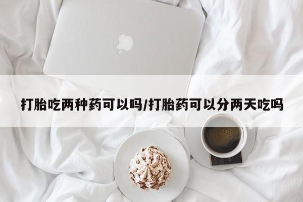 流产药怎么买打胎吃两种药可以吗/打胎药可以分两天吃吗