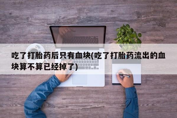流产药怎么买吃了打胎药后只有血块(吃了打胎药流出的血块算不算已经掉了)