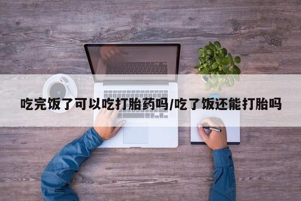 流产药怎么买吃完饭了可以吃打胎药吗/吃了饭还能打胎吗