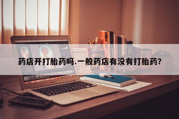 流产药怎么买药店开打胎药吗.一般药店有没有打胎药？
