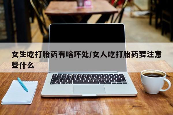 流产药怎么买女生吃打胎药有啥坏处/女人吃打胎药要注意些什么