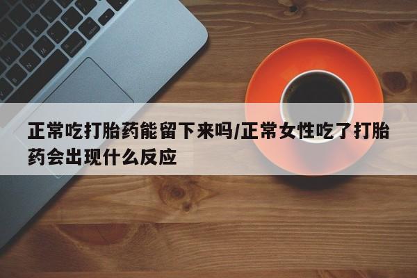 流产药怎么买正常吃打胎药能留下来吗/正常女性吃了打胎药会出现什么反应