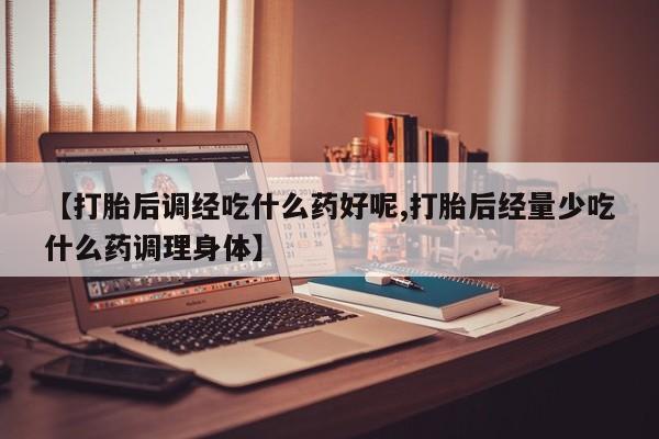 流产药怎么买【打胎后调经吃什么药好呢,打胎后经量少吃什么药调理身体】