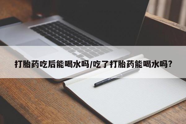 流产药怎么买打胎药吃后能喝水吗/吃了打胎药能喝水吗?