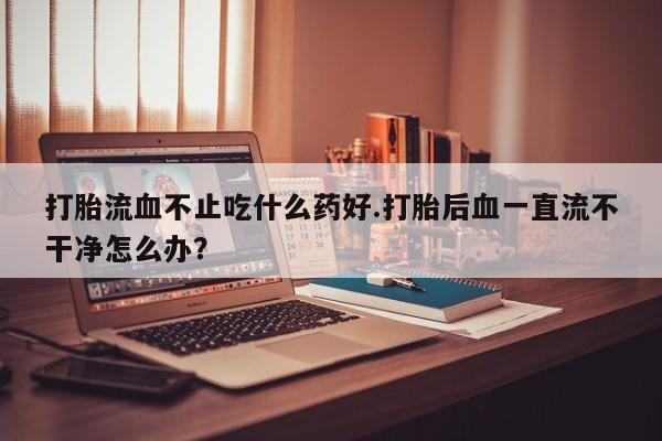 流产药怎么买打胎流血不止吃什么药好.打胎后血一直流不干净怎么办？