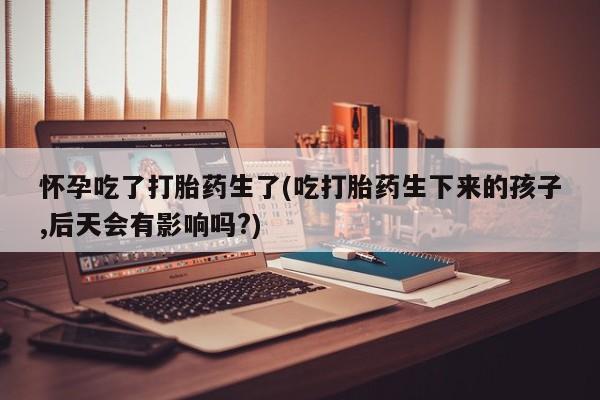 流产药怎么买怀孕吃了打胎药生了(吃打胎药生下来的孩子,后天会有影响吗?)
