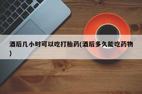 流产药怎么买酒后几小时可以吃打胎药(酒后多久能吃药物)