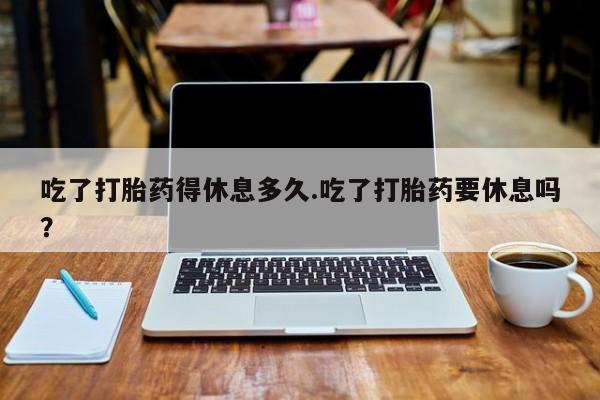 流产药怎么买吃了打胎药得休息多久.吃了打胎药要休息吗？