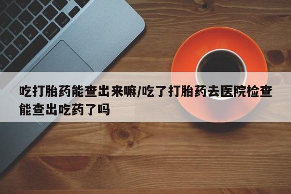 流产药怎么买吃打胎药能查出来嘛/吃了打胎药去医院检查能查出吃药了吗