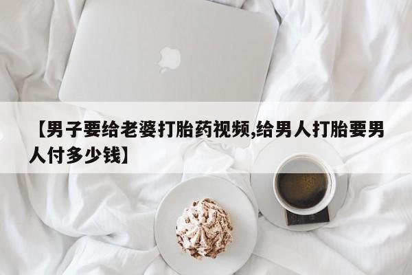 流产药怎么买【男子要给老婆打胎药视频,给男人打胎要男人付多少钱】