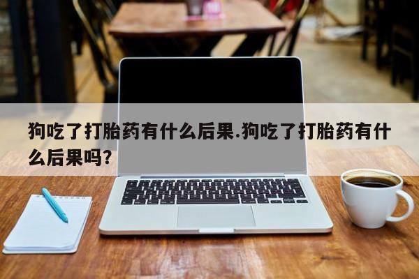 流产药怎么买狗吃了打胎药有什么后果.狗吃了打胎药有什么后果吗？