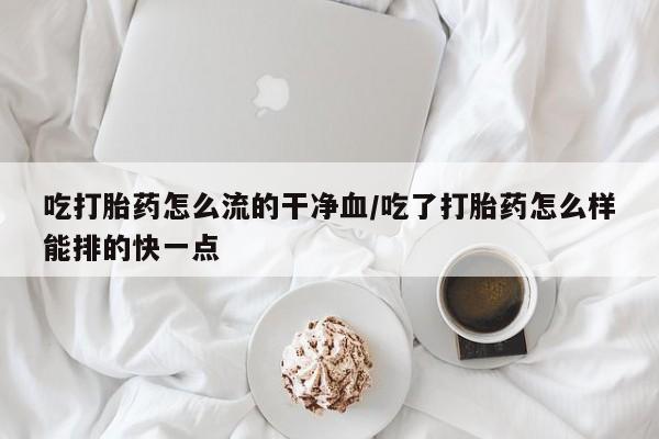 流产药怎么买吃打胎药怎么流的干净血/吃了打胎药怎么样能排的快一点