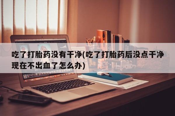 流产药怎么买吃了打胎药没有干净(吃了打胎药后没点干净现在不出血了怎么办)