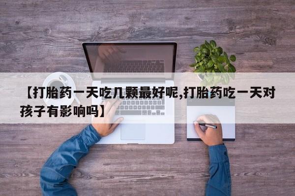 流产药怎么买【打胎药一天吃几颗最好呢,打胎药吃一天对孩子有影响吗】