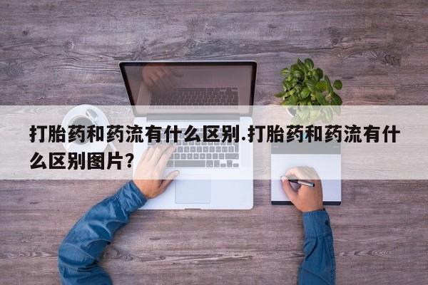 流产药怎么买打胎药和药流有什么区别.打胎药和药流有什么区别图片？