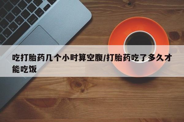 流产药怎么买吃打胎药几个小时算空腹/打胎药吃了多久才能吃饭