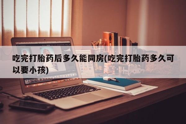 流产药怎么买吃完打胎药后多久能同房(吃完打胎药多久可以要小孩)