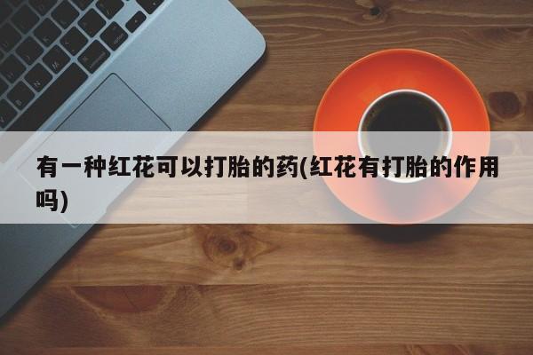 流产药怎么买有一种红花可以打胎的药(红花有打胎的作用吗)