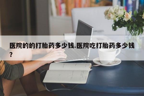 流产药怎么买医院的的打胎药多少钱.医院吃打胎药多少钱？