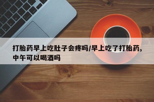 流产药怎么买打胎药早上吃肚子会疼吗/早上吃了打胎药,中午可以喝酒吗