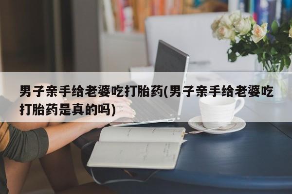 流产药怎么买男子亲手给老婆吃打胎药(男子亲手给老婆吃打胎药是真的吗)