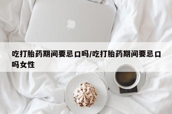 流产药怎么买吃打胎药期间要忌口吗/吃打胎药期间要忌口吗女性