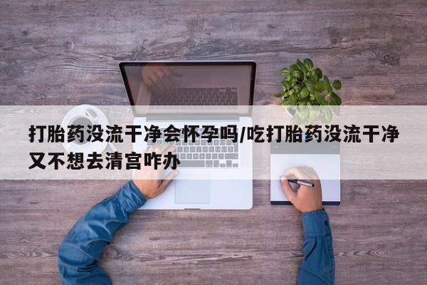 流产药怎么买打胎药没流干净会怀孕吗/吃打胎药没流干净又不想去清宫咋办