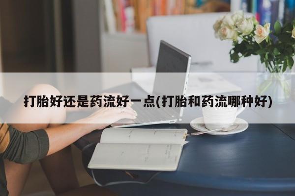 流产药怎么买打胎好还是药流好一点(打胎和药流哪种好)