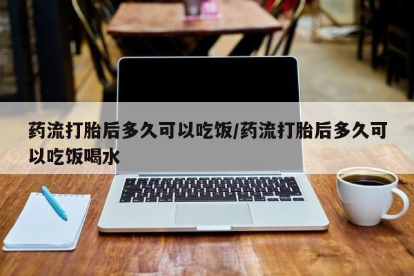 流产药怎么买药流打胎后多久可以吃饭/药流打胎后多久可以吃饭喝水