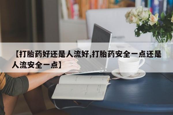 流产药怎么买【打胎药好还是人流好,打胎药安全一点还是人流安全一点】