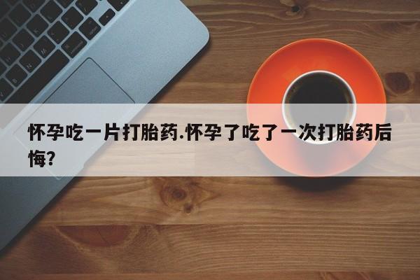 流产药怎么买怀孕吃一片打胎药.怀孕了吃了一次打胎药后悔？