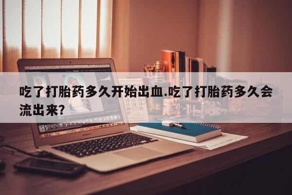 流产药怎么买吃了打胎药多久开始出血.吃了打胎药多久会流出来？