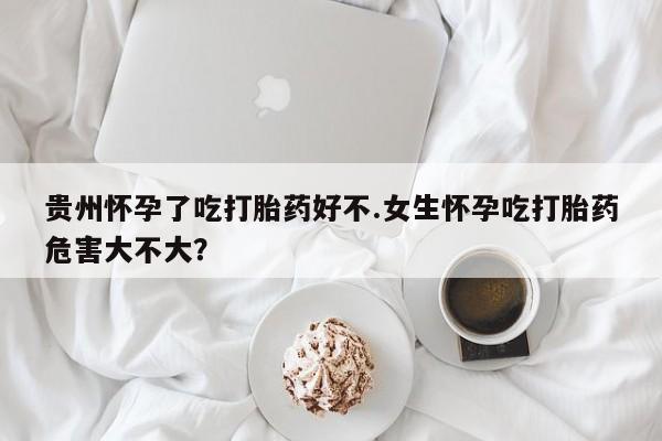 流产药怎么买贵州怀孕了吃打胎药好不.女生怀孕吃打胎药危害大不大？