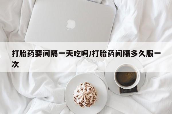 流产药怎么买打胎药要间隔一天吃吗/打胎药间隔多久服一次