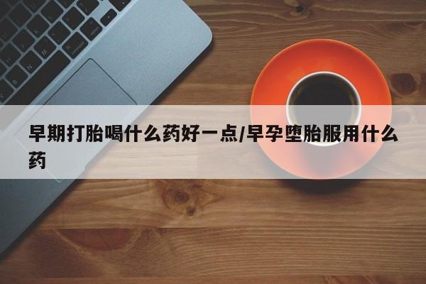 流产药怎么买早期打胎喝什么药好一点/早孕堕胎服用什么药