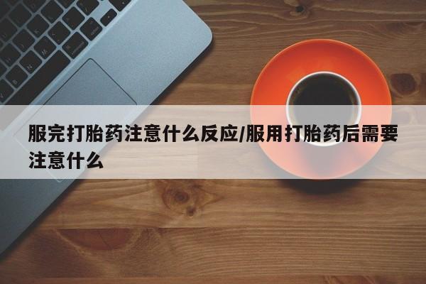 流产药怎么买服完打胎药注意什么反应/服用打胎药后需要注意什么